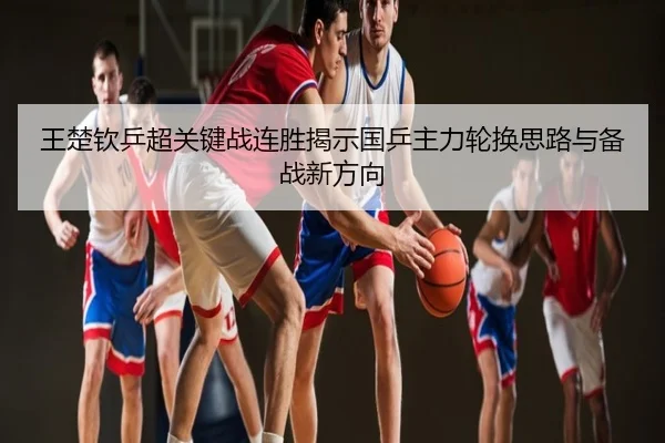 王楚钦乒超关键战连胜揭示国乒主力轮换思路与备战新方向