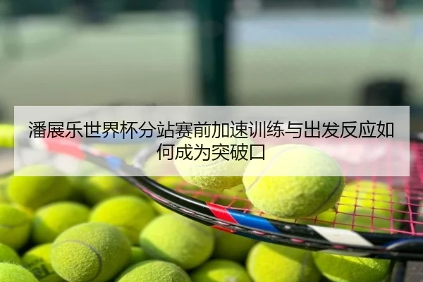 潘展乐世界杯分站赛前加速训练与出发反应如何成为突破口